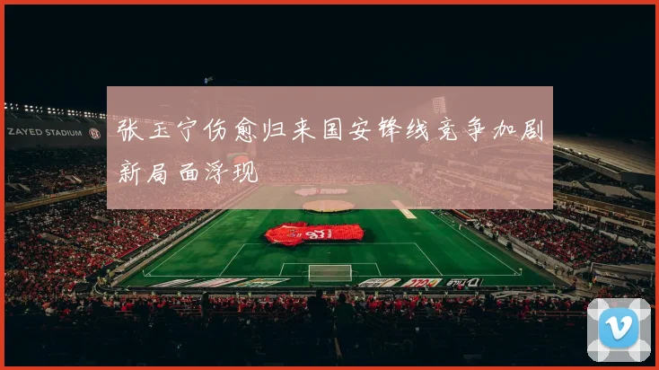 张玉宁伤愈归来国安锋线竞争加剧新局面浮现
